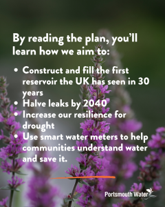 By reading the plan, you’ll learn how we aim to Construct and fill the first reservoir the UK has seen in 30 years Halve leaks by 2040 Increase our resilience for drought Use smart water meters to help communities understand water and save it.